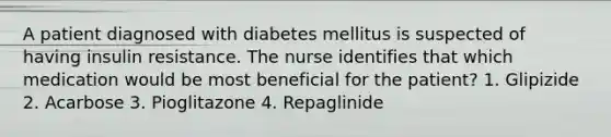 A patient diagnosed with diabetes mellitus is suspected of having insulin resistance. The nurse identifies that which medication would be most beneficial for the patient? 1. Glipizide 2. Acarbose 3. Pioglitazone 4. Repaglinide