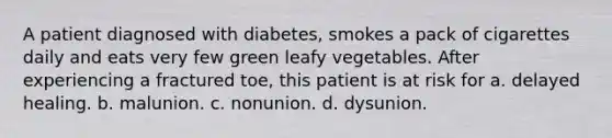 A patient diagnosed with diabetes, smokes a pack of cigarettes daily and eats very few green leafy vegetables. After experiencing a fractured toe, this patient is at risk for a. delayed healing. b. malunion. c. nonunion. d. dysunion.