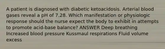 A patient is diagnosed with diabetic ketoacidosis. Arterial blood gases reveal a pH of 7.28. Which manifestation or physiologic response should the nurse expect the body to exhibit in attempts to promote acid-base balance? ANSWER Deep breathing Increased blood pressure Kussmaul respirations Fluid volume excess