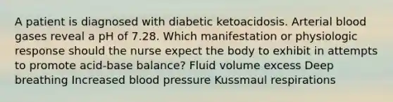 A patient is diagnosed with diabetic ketoacidosis. Arterial blood gases reveal a pH of 7.28. Which manifestation or physiologic response should the nurse expect the body to exhibit in attempts to promote acid-base balance? Fluid volume excess Deep breathing Increased blood pressure Kussmaul respirations