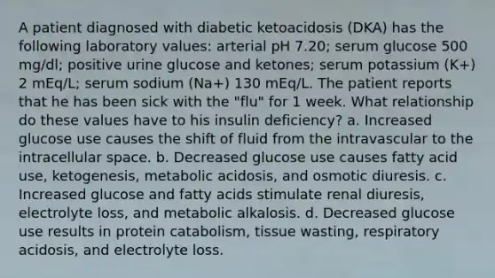 A patient diagnosed with diabetic ketoacidosis (DKA) has the following laboratory values: arterial pH 7.20; serum glucose 500 mg/dl; positive urine glucose and ketones; serum potassium (K+) 2 mEq/L; serum sodium (Na+) 130 mEq/L. The patient reports that he has been sick with the "flu" for 1 week. What relationship do these values have to his insulin deficiency? a. Increased glucose use causes the shift of fluid from the intravascular to the intracellular space. b. Decreased glucose use causes fatty acid use, ketogenesis, metabolic acidosis, and osmotic diuresis. c. Increased glucose and fatty acids stimulate renal diuresis, electrolyte loss, and metabolic alkalosis. d. Decreased glucose use results in protein catabolism, tissue wasting, respiratory acidosis, and electrolyte loss.