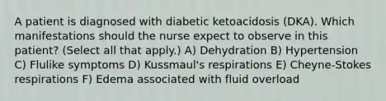 A patient is diagnosed with diabetic ketoacidosis (DKA). Which manifestations should the nurse expect to observe in this patient? (Select all that apply.) A) Dehydration B) Hypertension C) Flulike symptoms D) Kussmaul's respirations E) Cheyne-Stokes respirations F) Edema associated with fluid overload