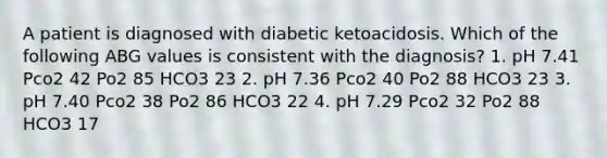 A patient is diagnosed with diabetic ketoacidosis. Which of the following ABG values is consistent with the diagnosis? 1. pH 7.41 Pco2 42 Po2 85 HCO3 23 2. pH 7.36 Pco2 40 Po2 88 HCO3 23 3. pH 7.40 Pco2 38 Po2 86 HCO3 22 4. pH 7.29 Pco2 32 Po2 88 HCO3 17