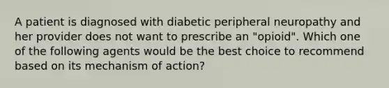 A patient is diagnosed with diabetic peripheral neuropathy and her provider does not want to prescribe an "opioid". Which one of the following agents would be the best choice to recommend based on its mechanism of action?