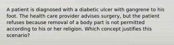 A patient is diagnosed with a diabetic ulcer with gangrene to his foot. The health care provider advises surgery, but the patient refuses because removal of a body part is not permitted according to his or her religion. Which concept justifies this scenario?