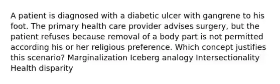 A patient is diagnosed with a diabetic ulcer with gangrene to his foot. The primary health care provider advises surgery, but the patient refuses because removal of a body part is not permitted according his or her religious preference. Which concept justifies this scenario? Marginalization Iceberg analogy Intersectionality Health disparity