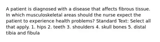 A patient is diagnosed with a disease that affects fibrous tissue. In which musculoskeletal areas should the nurse expect the patient to experience health problems? Standard Text: Select all that apply. 1. hips 2. teeth 3. shoulders 4. skull bones 5. distal tibia and fibula