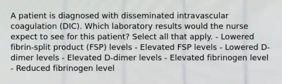 A patient is diagnosed with disseminated intravascular coagulation (DIC). Which laboratory results would the nurse expect to see for this patient? Select all that apply. - Lowered fibrin-split product (FSP) levels - Elevated FSP levels - Lowered D-dimer levels - Elevated D-dimer levels - Elevated fibrinogen level - Reduced fibrinogen level