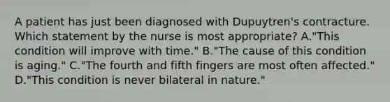 A patient has just been diagnosed with Dupuytren's contracture. Which statement by the nurse is most appropriate? A."This condition will improve with time." B."The cause of this condition is aging." C."The fourth and fifth fingers are most often affected." D."This condition is never bilateral in nature."