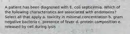 A patient has been diagnosed with E. coli septicemia. Which of the following characteristics are associated with endotoxins? Select all that apply a. toxicity in minimal concentration b. gram negative bacteria c. presence of fever d. protein composition e. released by cell during lysis