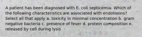 A patient has been diagnosed with E. coli septicemia. Which of the following characteristics are associated with endotoxins? Select all that apply a. toxicity in minimal concentration b. gram negative bacteria c. presence of fever d. protein composition e. released by cell during lysis