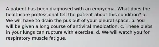 A patient has been diagnosed with an empyema. What does the healthcare professional tell the patient about this condition? a. We will have to drain the pus out of your pleural space. b. You will be given a long course of antiviral medication. c. These blebs in your lungs can rupture with exercise. d. We will watch you for respiratory muscle fatigue.