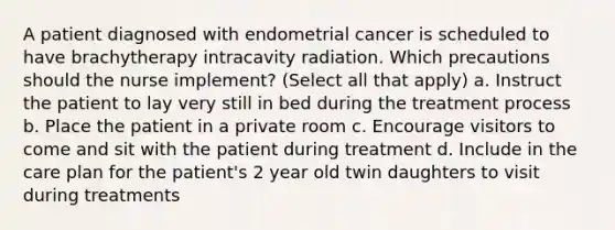 A patient diagnosed with endometrial cancer is scheduled to have brachytherapy intracavity radiation. Which precautions should the nurse implement? (Select all that apply) a. Instruct the patient to lay very still in bed during the treatment process b. Place the patient in a private room c. Encourage visitors to come and sit with the patient during treatment d. Include in the care plan for the patient's 2 year old twin daughters to visit during treatments