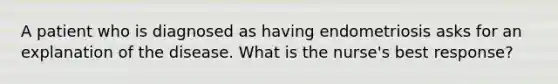 A patient who is diagnosed as having endometriosis asks for an explanation of the disease. What is the nurse's best response?