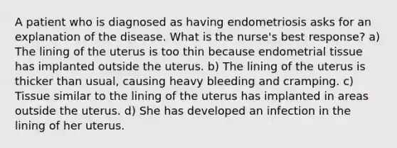 A patient who is diagnosed as having endometriosis asks for an explanation of the disease. What is the nurse's best response? a) The lining of the uterus is too thin because endometrial tissue has implanted outside the uterus. b) The lining of the uterus is thicker than usual, causing heavy bleeding and cramping. c) Tissue similar to the lining of the uterus has implanted in areas outside the uterus. d) She has developed an infection in the lining of her uterus.