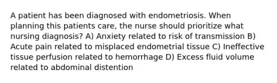 A patient has been diagnosed with endometriosis. When planning this patients care, the nurse should prioritize what nursing diagnosis? A) Anxiety related to risk of transmission B) Acute pain related to misplaced endometrial tissue C) Ineffective tissue perfusion related to hemorrhage D) Excess fluid volume related to abdominal distention