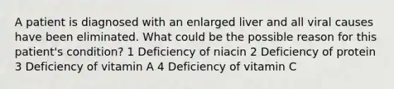 A patient is diagnosed with an enlarged liver and all viral causes have been eliminated. What could be the possible reason for this patient's condition? 1 Deficiency of niacin 2 Deficiency of protein 3 Deficiency of vitamin A 4 Deficiency of vitamin C