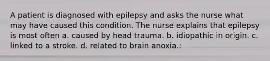 A patient is diagnosed with epilepsy and asks the nurse what may have caused this condition. The nurse explains that epilepsy is most often a. caused by head trauma. b. idiopathic in origin. c. linked to a stroke. d. related to brain anoxia.: