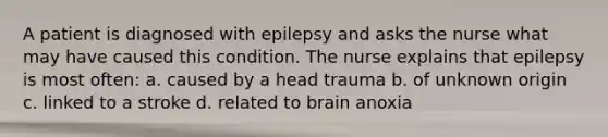 A patient is diagnosed with epilepsy and asks the nurse what may have caused this condition. The nurse explains that epilepsy is most often: a. caused by a head trauma b. of unknown origin c. linked to a stroke d. related to brain anoxia