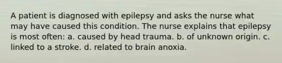 A patient is diagnosed with epilepsy and asks the nurse what may have caused this condition. The nurse explains that epilepsy is most often: a. caused by head trauma. b. of unknown origin. c. linked to a stroke. d. related to brain anoxia.