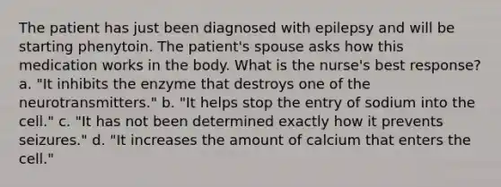 The patient has just been diagnosed with epilepsy and will be starting phenytoin. The patient's spouse asks how this medication works in the body. What is the nurse's best response? a. "It inhibits the enzyme that destroys one of the neurotransmitters." b. "It helps stop the entry of sodium into the cell." c. "It has not been determined exactly how it prevents seizures." d. "It increases the amount of calcium that enters the cell."