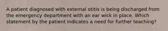 A patient diagnosed with external otitis is being discharged from the emergency department with an ear wick in place. Which statement by the patient indicates a need for further teaching?