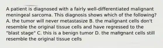 A patient is diagnosed with a fairly well-differentiated malignant meningeal sarcoma. This diagnosis shows which of the following? A. the tumor will never metastasize B. the malignant cells don't resemble the original tissue cells and have regressed to the "blast stage" C. this is a benign tumor D. the malignant cells still resemble the original tissue cells