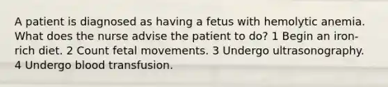 A patient is diagnosed as having a fetus with hemolytic anemia. What does the nurse advise the patient to do? 1 Begin an iron-rich diet. 2 Count fetal movements. 3 Undergo ultrasonography. 4 Undergo blood transfusion.