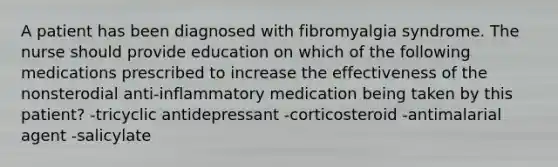 A patient has been diagnosed with fibromyalgia syndrome. The nurse should provide education on which of the following medications prescribed to increase the effectiveness of the nonsterodial anti-inflammatory medication being taken by this patient? -tricyclic antidepressant -corticosteroid -antimalarial agent -salicylate