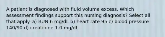 A patient is diagnosed with fluid volume excess. Which assessment findings support this nursing diagnosis? Select all that apply. a) BUN 6 mg/dL b) heart rate 95 c) blood pressure 140/90 d) creatinine 1.0 mg/dL