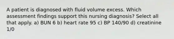 A patient is diagnosed with fluid volume excess. Which assessment findings support this nursing diagnosis? Select all that apply. a) BUN 6 b) heart rate 95 c) BP 140/90 d) creatinine 1/0