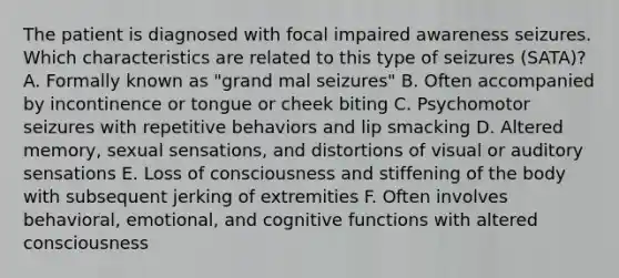 The patient is diagnosed with focal impaired awareness seizures. Which characteristics are related to this type of seizures (SATA)? A. Formally known as "grand mal seizures" B. Often accompanied by incontinence or tongue or cheek biting C. Psychomotor seizures with repetitive behaviors and lip smacking D. Altered memory, sexual sensations, and distortions of visual or auditory sensations E. Loss of consciousness and stiffening of the body with subsequent jerking of extremities F. Often involves behavioral, emotional, and cognitive functions with altered consciousness