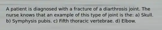 A patient is diagnosed with a fracture of a diarthrosis joint. The nurse knows that an example of this type of joint is the: a) Skull. b) Symphysis pubis. c) Fifth thoracic vertebrae. d) Elbow.