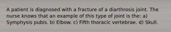 A patient is diagnosed with a fracture of a diarthrosis joint. The nurse knows that an example of this type of joint is the: a) Symphysis pubis. b) Elbow. c) Fifth thoracic vertebrae. d) Skull.