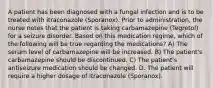 A patient has been diagnosed with a fungal infection and is to be treated with itraconazole (Sporanox). Prior to administration, the nurse notes that the patient is taking carbamazepine (Tegretol) for a seizure disorder. Based on this medication regime, which of the following will be true regarding the medications? A) The serum level of carbamazepine will be increased. B) The patient's carbamazepine should be discontinued. C) The patient's antiseizure medication should be changed. D. The patient will require a higher dosage of itraconazole (Sporanox).