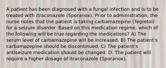 A patient has been diagnosed with a fungal infection and is to be treated with itraconazole (Sporanox). Prior to administration, the nurse notes that the patient is taking carbamazepine (Tegretol) for a seizure disorder. Based on this medication regime, which of the following will be true regarding the medications? A) The serum level of carbamazepine will be increased. B) The patient's carbamazepine should be discontinued. C) The patient's antiseizure medication should be changed. D. The patient will require a higher dosage of itraconazole (Sporanox).