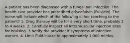 A patient has been diagnosed with a fungal nail infection. The health care provider has prescribed griseofulvin (Fulvicin). The nurse will include which of the following in her teaching to the patient? 1. Drug therapy will be for a very short time, probably 2 to 4 weeks. 2. Carefully inspect all intramuscular injection sites for bruising. 3 Notify the provider if symptoms of infection worsen. 4. Limit fluid intake to approximately 1,000 ml/day.