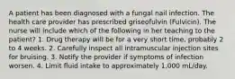 A patient has been diagnosed with a fungal nail infection. The health care provider has prescribed griseofulvin (Fulvicin). The nurse will include which of the following in her teaching to the patient? 1. Drug therapy will be for a very short time, probably 2 to 4 weeks. 2. Carefully inspect all intramuscular injection sites for bruising. 3. Notify the provider if symptoms of infection worsen. 4. Limit fluid intake to approximately 1,000 mL/day.