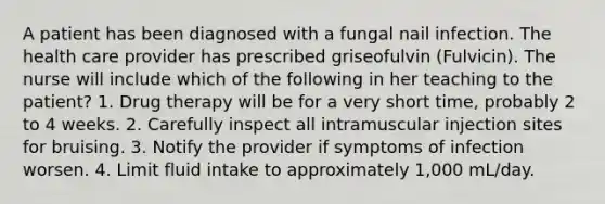 A patient has been diagnosed with a fungal nail infection. The health care provider has prescribed griseofulvin (Fulvicin). The nurse will include which of the following in her teaching to the patient? 1. Drug therapy will be for a very short time, probably 2 to 4 weeks. 2. Carefully inspect all intramuscular injection sites for bruising. 3. Notify the provider if symptoms of infection worsen. 4. Limit fluid intake to approximately 1,000 mL/day.