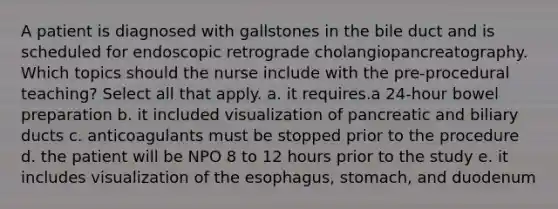 A patient is diagnosed with gallstones in the bile duct and is scheduled for endoscopic retrograde cholangiopancreatography. Which topics should the nurse include with the pre-procedural teaching? Select all that apply. a. it requires.a 24-hour bowel preparation b. it included visualization of pancreatic and biliary ducts c. anticoagulants must be stopped prior to the procedure d. the patient will be NPO 8 to 12 hours prior to the study e. it includes visualization of the esophagus, stomach, and duodenum