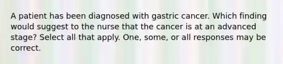 A patient has been diagnosed with gastric cancer. Which finding would suggest to the nurse that the cancer is at an advanced stage? Select all that apply. One, some, or all responses may be correct.