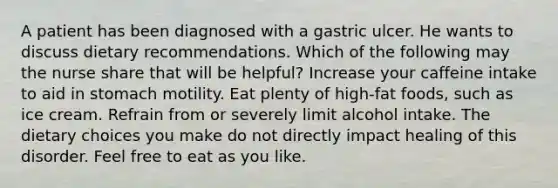 A patient has been diagnosed with a gastric ulcer. He wants to discuss dietary recommendations. Which of the following may the nurse share that will be helpful? Increase your caffeine intake to aid in stomach motility. Eat plenty of high-fat foods, such as ice cream. Refrain from or severely limit alcohol intake. The dietary choices you make do not directly impact healing of this disorder. Feel free to eat as you like.