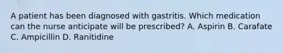 A patient has been diagnosed with gastritis. Which medication can the nurse anticipate will be prescribed? A. Aspirin B. Carafate C. Ampicillin D. Ranitidine