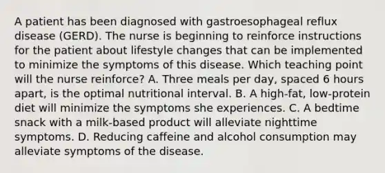 A patient has been diagnosed with gastroesophageal reflux disease (GERD). The nurse is beginning to reinforce instructions for the patient about lifestyle changes that can be implemented to minimize the symptoms of this disease. Which teaching point will the nurse reinforce? A. Three meals per day, spaced 6 hours apart, is the optimal nutritional interval. B. A high-fat, low-protein diet will minimize the symptoms she experiences. C. A bedtime snack with a milk-based product will alleviate nighttime symptoms. D. Reducing caffeine and alcohol consumption may alleviate symptoms of the disease.