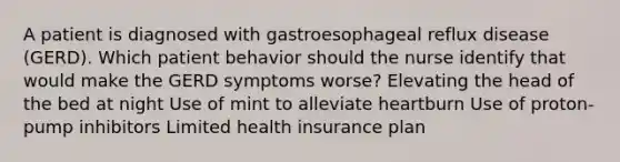 A patient is diagnosed with gastroesophageal reflux disease (GERD). Which patient behavior should the nurse identify that would make the GERD symptoms worse? Elevating the head of the bed at night Use of mint to alleviate heartburn Use of proton-pump inhibitors Limited health insurance plan