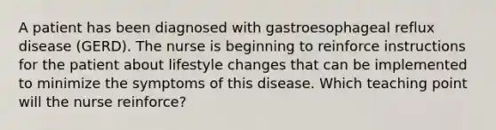 A patient has been diagnosed with gastroesophageal reflux disease (GERD). The nurse is beginning to reinforce instructions for the patient about lifestyle changes that can be implemented to minimize the symptoms of this disease. Which teaching point will the nurse reinforce?