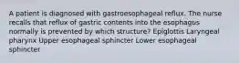 A patient is diagnosed with gastroesophageal reflux. The nurse recalls that reflux of gastric contents into the esophagus normally is prevented by which structure? Epiglottis Laryngeal pharynx Upper esophageal sphincter Lower esophageal sphincter