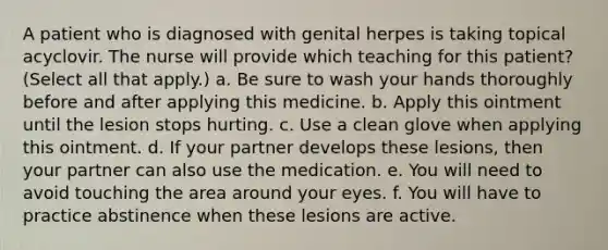 A patient who is diagnosed with genital herpes is taking topical acyclovir. The nurse will provide which teaching for this patient? (Select all that apply.) a. Be sure to wash your hands thoroughly before and after applying this medicine. b. Apply this ointment until the lesion stops hurting. c. Use a clean glove when applying this ointment. d. If your partner develops these lesions, then your partner can also use the medication. e. You will need to avoid touching the area around your eyes. f. You will have to practice abstinence when these lesions are active.