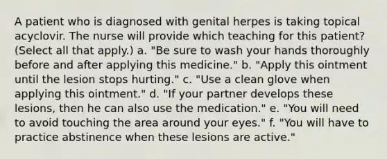 A patient who is diagnosed with genital herpes is taking topical acyclovir. The nurse will provide which teaching for this patient? (Select all that apply.) a. "Be sure to wash your hands thoroughly before and after applying this medicine." b. "Apply this ointment until the lesion stops hurting." c. "Use a clean glove when applying this ointment." d. "If your partner develops these lesions, then he can also use the medication." e. "You will need to avoid touching the area around your eyes." f. "You will have to practice abstinence when these lesions are active."