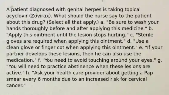 A patient diagnosed with genital herpes is taking topical acyclovir (Zovirax). What should the nurse say to the patient about this drug? (Select all that apply.) a. "Be sure to wash your hands thoroughly before and after applying this medicine." b. "Apply this ointment until the lesion stops hurting." c. "Sterile gloves are required when applying this ointment." d. "Use a clean glove or finger cot when applying this ointment." e. "If your partner develops these lesions, then he can also use the medication." f. "You need to avoid touching around your eyes." g. "You will need to practice abstinence when these lesions are active." h. "Ask your health care provider about getting a Pap smear every 6 months due to an increased risk for cervical cancer."